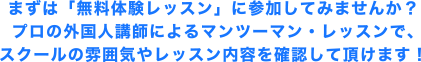 まずは「無料体験レッスン」に参加してみませんか？プロの外国人講師によるマンツーマン・レッスンで、スクールの雰囲気やレッスン内容を確認して頂けます！